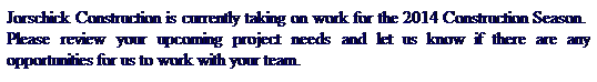 Text Box: Jorschick Construction is currently taking on work for the 2014 Construction Season.  Please review your upcoming project needs and let us know if there are any opportunities for us to work with your team.
